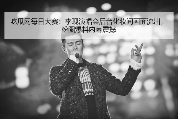 吃瓜网每日大赛：李现演唱会后台化妆间画面流出，粉圈爆料内幕震撼